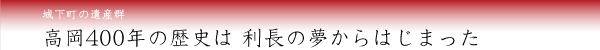 城下町の遺産群／高岡400年の歴史は 利長の夢からはじまった