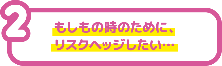 もしもの時のために、リスクヘッジしたい...