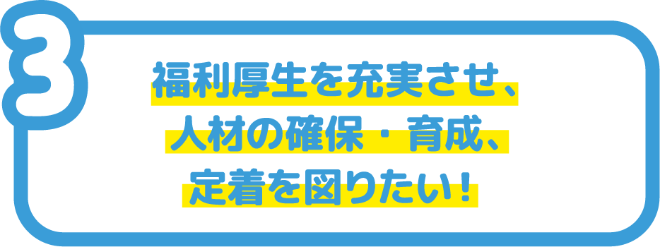 福利厚生を充実させ、人材の確保・育成、定着を図りたい！